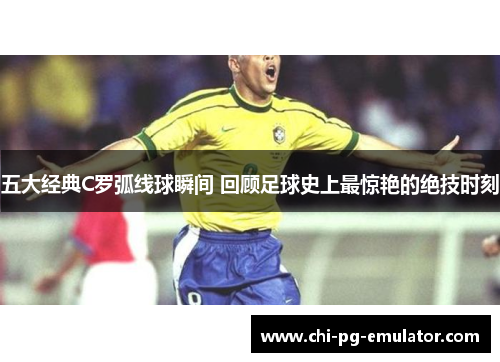 五大经典C罗弧线球瞬间 回顾足球史上最惊艳的绝技时刻