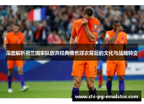 深度解析荷兰国家队放弃经典橙色球衣背后的文化与战略转变