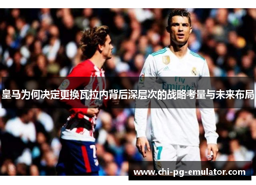 皇马为何决定更换瓦拉内背后深层次的战略考量与未来布局