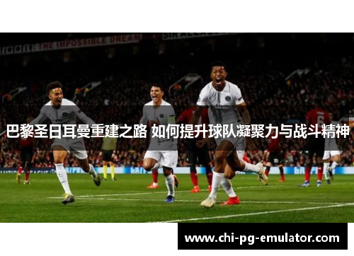 巴黎圣日耳曼重建之路 如何提升球队凝聚力与战斗精神