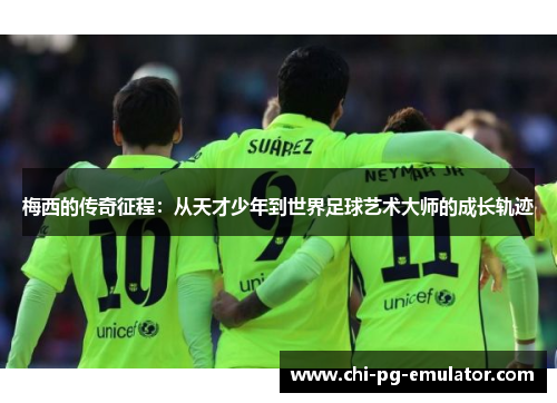 梅西的传奇征程：从天才少年到世界足球艺术大师的成长轨迹