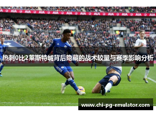 热刺0比2莱斯特城背后隐藏的战术较量与赛季影响分析